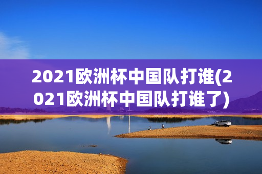 2021欧洲杯中国队打谁(2021欧洲杯中国队打谁了)