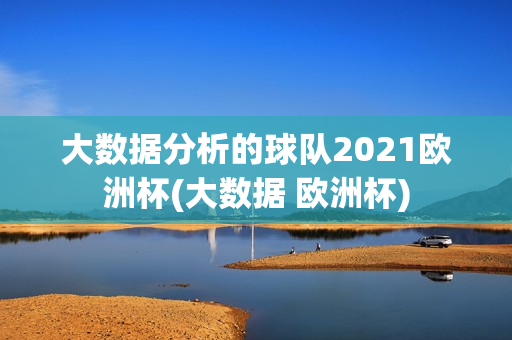 大数据分析的球队2021欧洲杯(大数据 欧洲杯)