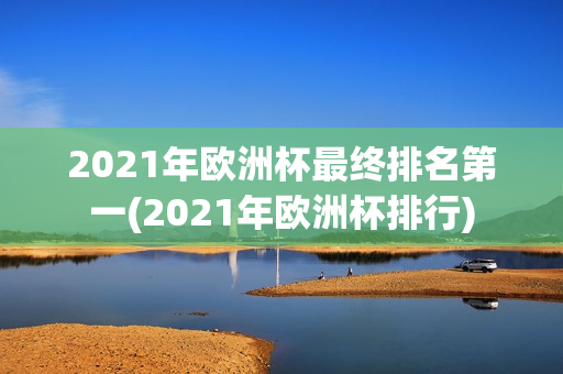 2021年欧洲杯最终排名第一(2021年欧洲杯排行)