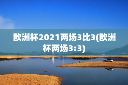 欧洲杯2021两场3比3(欧洲杯两场3:3)