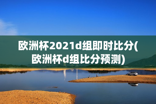 欧洲杯2021d组即时比分(欧洲杯d组比分预测)