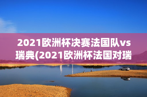 2021欧洲杯决赛法国队vs瑞典(2021欧洲杯法国对瑞典)