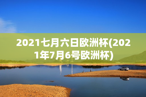 2021七月六日欧洲杯(2021年7月6号欧洲杯)