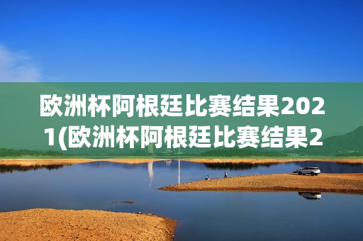 欧洲杯阿根廷比赛结果2021(欧洲杯阿根廷比赛结果2021年)