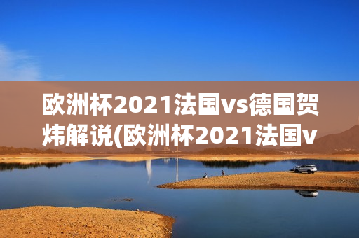 欧洲杯2021法国vs德国贺炜解说(欧洲杯2021法国vs德国贺炜解说视频)