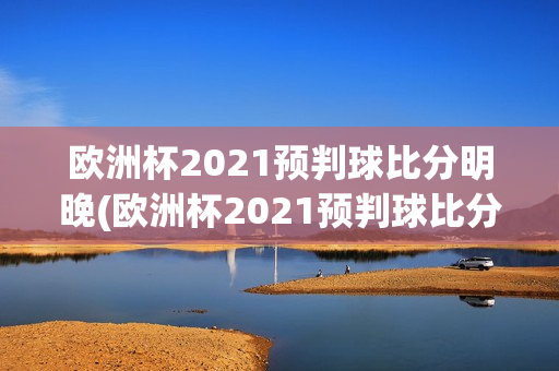 欧洲杯2021预判球比分明晚(欧洲杯2021预判球比分明晚出场)