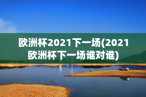 欧洲杯2021下一场(2021欧洲杯下一场谁对谁)