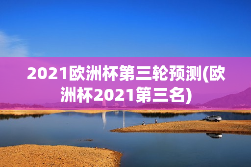 2021欧洲杯第三轮预测(欧洲杯2021第三名)