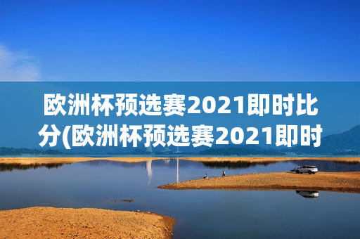 欧洲杯预选赛2021即时比分(欧洲杯预选赛2021即时比分结果)