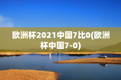 欧洲杯2021中国7比0(欧洲杯中国7-0)