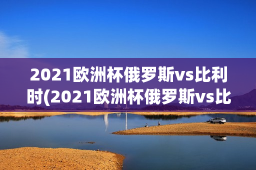 2021欧洲杯俄罗斯vs比利时(2021欧洲杯俄罗斯vs比利时比分)