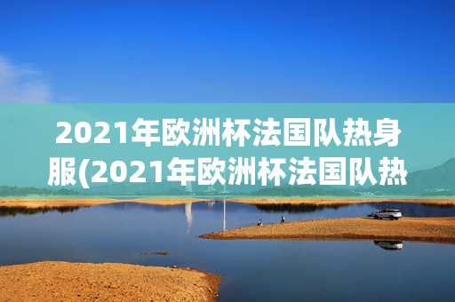 2021年欧洲杯法国队热身服(2021年欧洲杯法国队热身服图片)