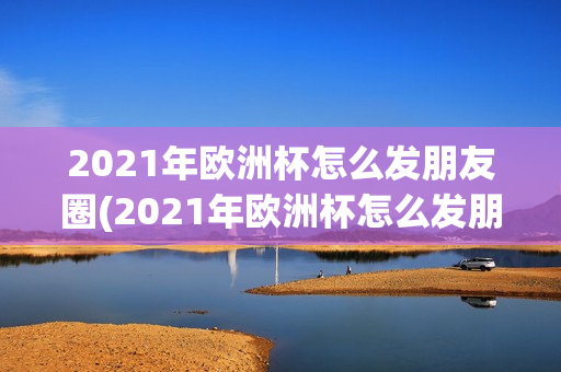 2021年欧洲杯怎么发朋友圈(2021年欧洲杯怎么发朋友圈文案)