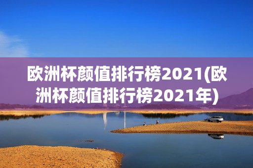 欧洲杯颜值排行榜2021(欧洲杯颜值排行榜2021年)