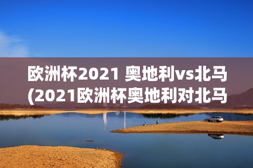 欧洲杯2021 奥地利vs北马(2021欧洲杯奥地利对北马)