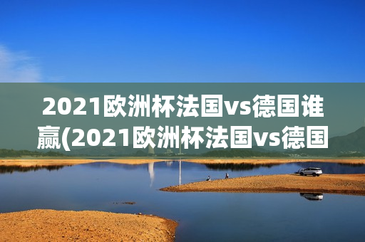 2021欧洲杯法国vs德国谁赢(2021欧洲杯法国vs德国谁赢了)