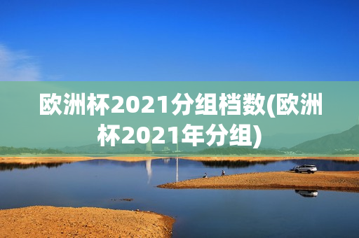 欧洲杯2021分组档数(欧洲杯2021年分组)