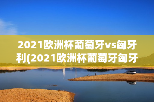 2021欧洲杯葡萄牙vs匈牙利(2021欧洲杯葡萄牙匈牙利比分)