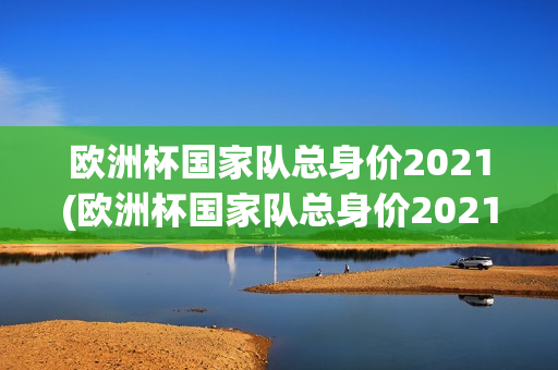 欧洲杯国家队总身价2021(欧洲杯国家队总身价2021多少)