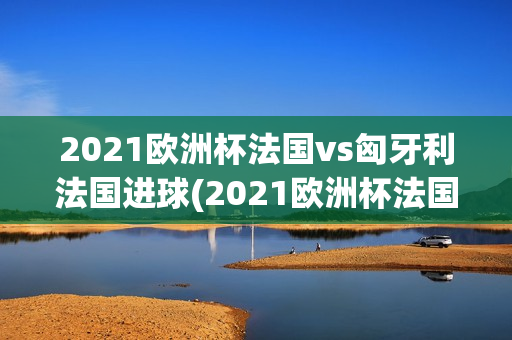 2021欧洲杯法国vs匈牙利法国进球(2021欧洲杯法国vs匈牙利法国进球视频)