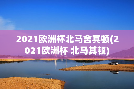 2021欧洲杯北马舍其顿(2021欧洲杯 北马其顿)