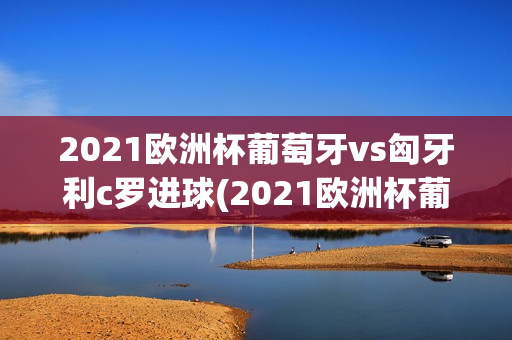 2021欧洲杯葡萄牙vs匈牙利c罗进球(2021欧洲杯葡萄牙vs匈牙利c罗进球视频)