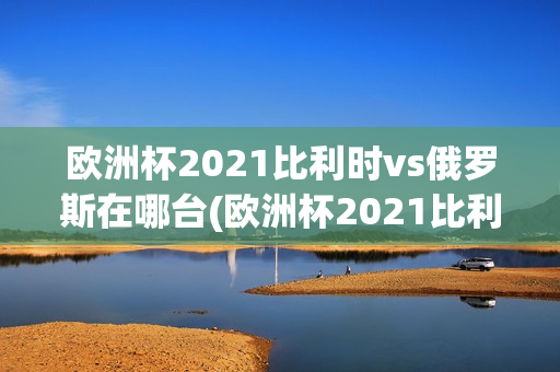 欧洲杯2021比利时vs俄罗斯在哪台(欧洲杯2021比利时vs俄罗斯在哪台直播)