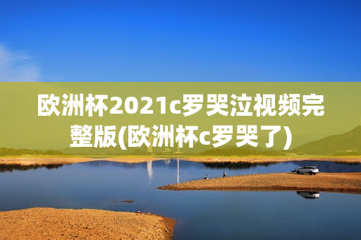 欧洲杯2021c罗哭泣视频完整版(欧洲杯c罗哭了)