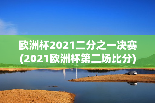 欧洲杯2021二分之一决赛(2021欧洲杯第二场比分)