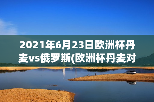 2021年6月23日欧洲杯丹麦vs俄罗斯(欧洲杯丹麦对俄罗斯比赛场地)