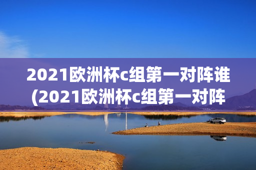 2021欧洲杯c组第一对阵谁(2021欧洲杯c组第一对阵谁赢了)