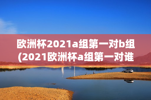 欧洲杯2021a组第一对b组(2021欧洲杯a组第一对谁)