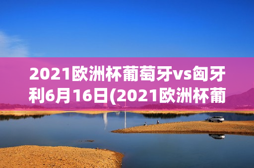 2021欧洲杯葡萄牙vs匈牙利6月16日(2021欧洲杯葡萄牙vs匈牙利重播)