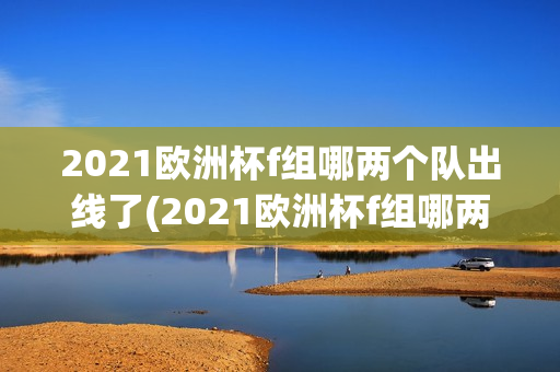 2021欧洲杯f组哪两个队出线了(2021欧洲杯f组哪两个队出线了呢)