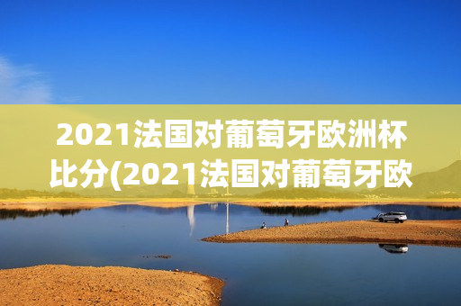 2021法国对葡萄牙欧洲杯比分(2021法国对葡萄牙欧洲杯比分分析)