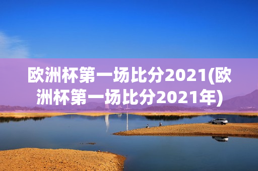 欧洲杯第一场比分2021(欧洲杯第一场比分2021年)