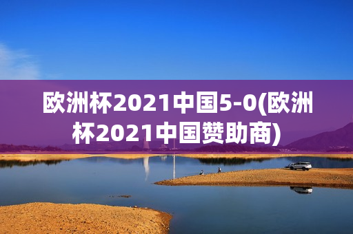 欧洲杯2021中国5-0(欧洲杯2021中国赞助商)