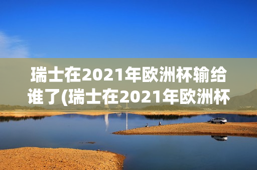 瑞士在2021年欧洲杯输给谁了(瑞士在2021年欧洲杯输给谁了呢)