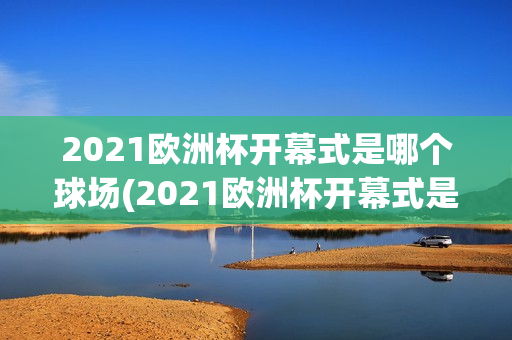 2021欧洲杯开幕式是哪个球场(2021欧洲杯开幕式是哪个球场的)