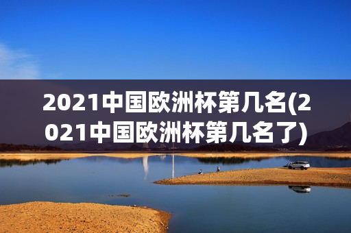 2021中国欧洲杯第几名(2021中国欧洲杯第几名了)