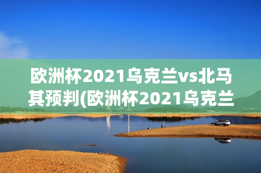 欧洲杯2021乌克兰vs北马其预判(欧洲杯2021乌克兰vs北马其预判结果)