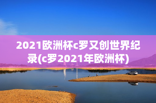 2021欧洲杯c罗又创世界纪录(c罗2021年欧洲杯)