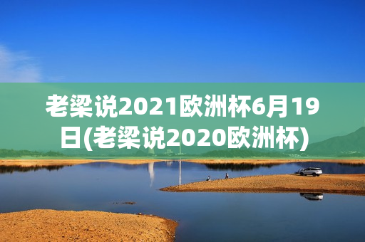 老梁说2021欧洲杯6月19日(老梁说2020欧洲杯)