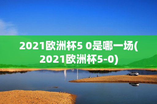 2021欧洲杯5 0是哪一场(2021欧洲杯5-0)