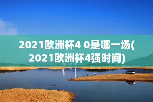 2021欧洲杯4 0是哪一场(2021欧洲杯4强时间)