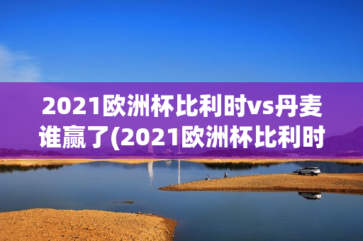 2021欧洲杯比利时vs丹麦谁赢了(2021欧洲杯比利时vs丹麦谁赢了呢)