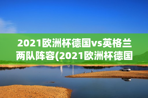 2021欧洲杯德国vs英格兰两队阵容(2021欧洲杯德国vs英格兰两队阵容对比)