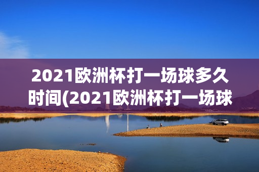 2021欧洲杯打一场球多久时间(2021欧洲杯打一场球多久时间啊)