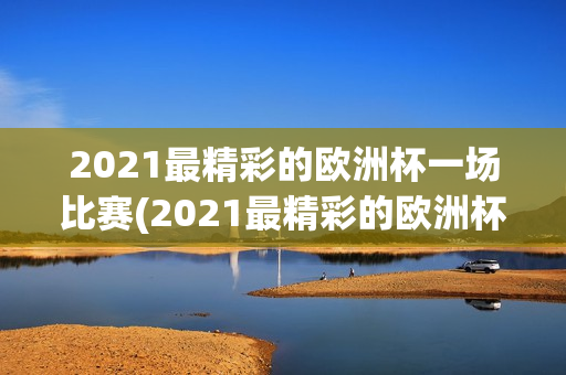 2021最精彩的欧洲杯一场比赛(2021最精彩的欧洲杯一场比赛是什么)