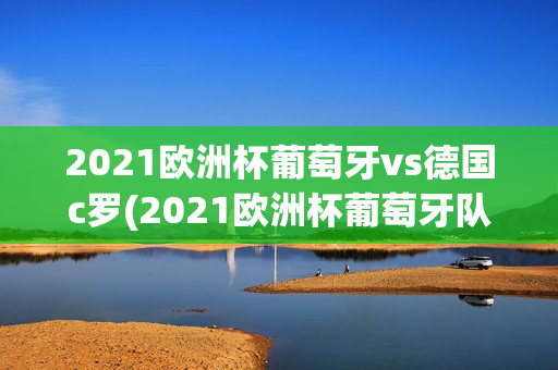 2021欧洲杯葡萄牙vs德国c罗(2021欧洲杯葡萄牙队vs德国队)